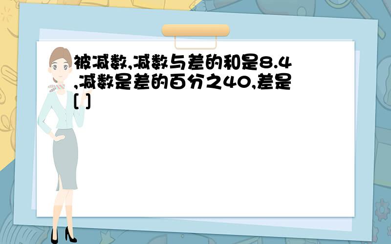 被减数,减数与差的和是8.4,减数是差的百分之40,差是[ ]