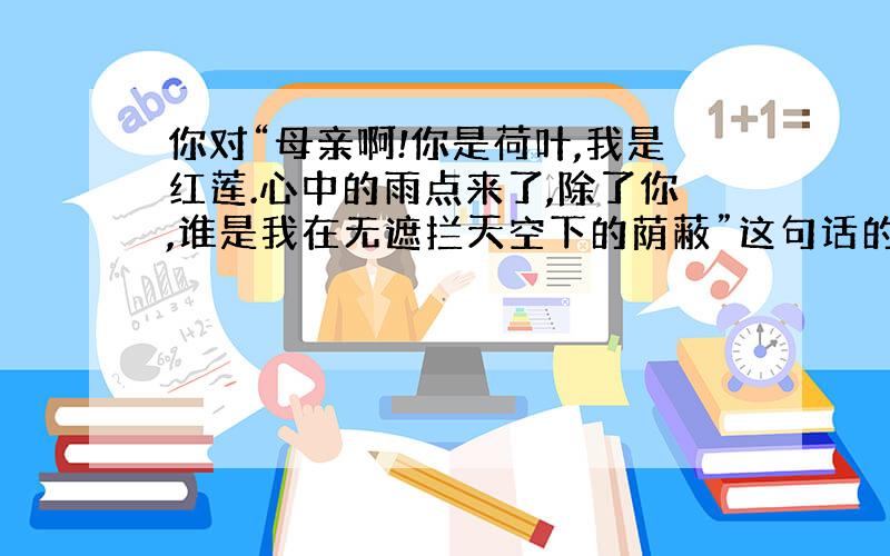 你对“母亲啊!你是荷叶,我是红莲.心中的雨点来了,除了你,谁是我在无遮拦天空下的荫蔽”这句话的理解