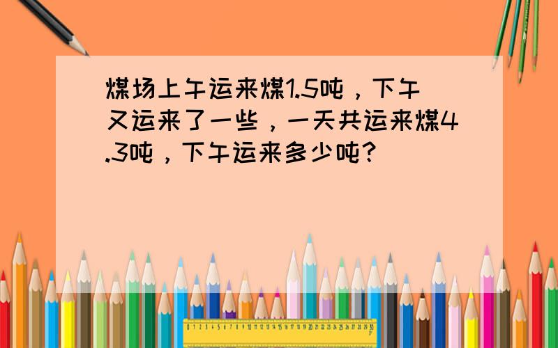 煤场上午运来煤1.5吨，下午又运来了一些，一天共运来煤4.3吨，下午运来多少吨？