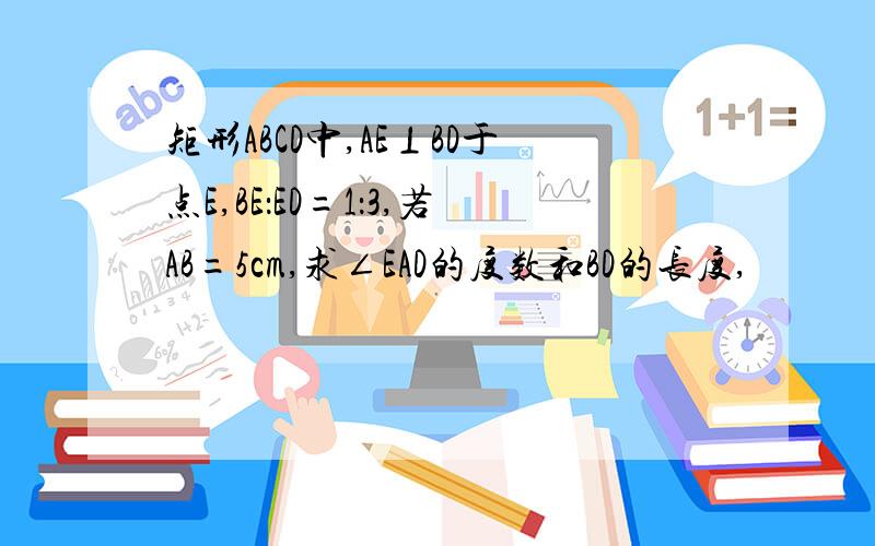 矩形ABCD中,AE⊥BD于点E,BE：ED=1：3,若AB=5cm,求∠EAD的度数和BD的长度,