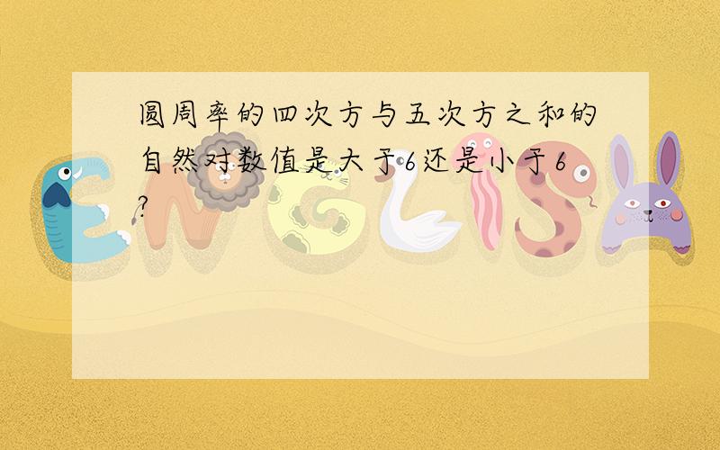 圆周率的四次方与五次方之和的自然对数值是大于6还是小于6?