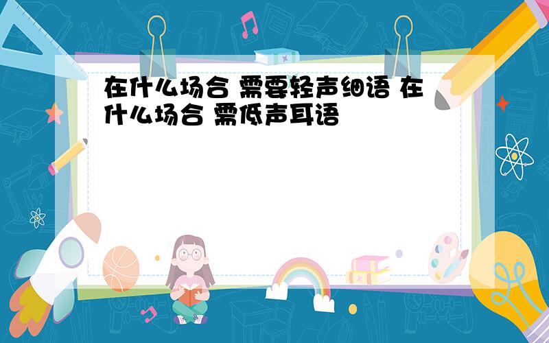 在什么场合 需要轻声细语 在什么场合 需低声耳语