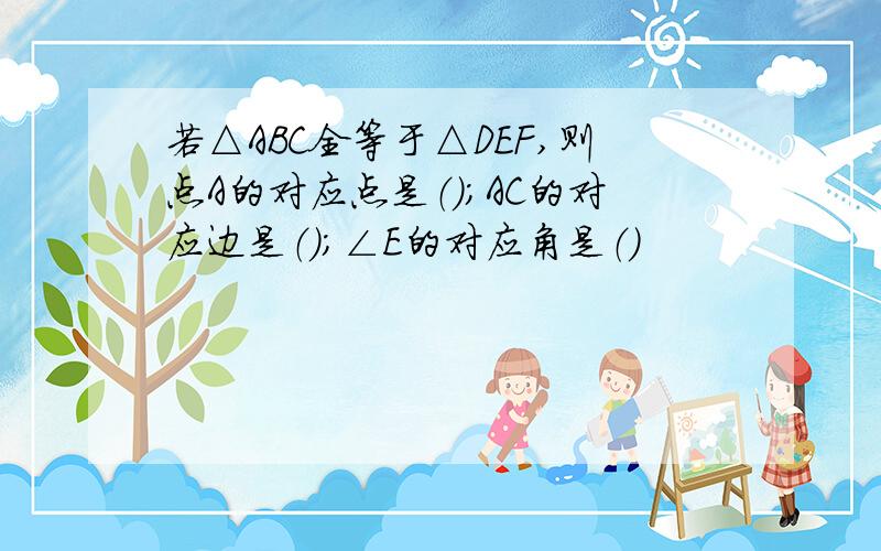 若△ABC全等于△DEF,则点A的对应点是（）；AC的对应边是（）；∠E的对应角是（）