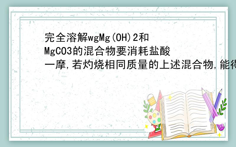 完全溶解wgMg(OH)2和MgCO3的混合物要消耗盐酸一摩,若灼烧相同质量的上述混合物,能得到Mgo质量