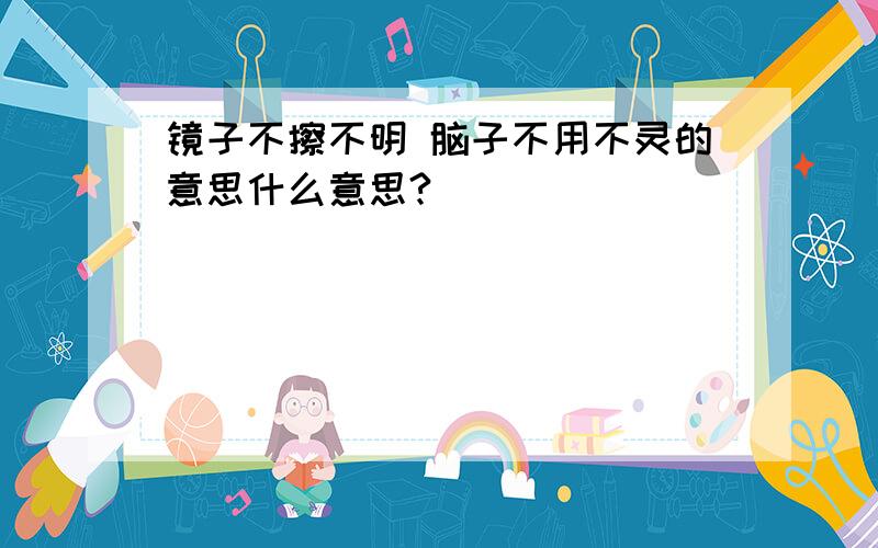 镜子不擦不明 脑子不用不灵的意思什么意思?