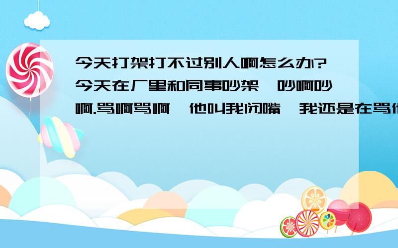 今天打架打不过别人啊怎么办?今天在厂里和同事吵架、吵啊吵啊.骂啊骂啊、他叫我闭嘴、我还是在骂他.他就打我了、我反击.很多