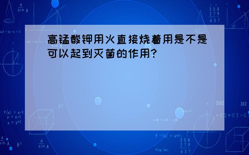 高锰酸钾用火直接烧着用是不是可以起到灭菌的作用?