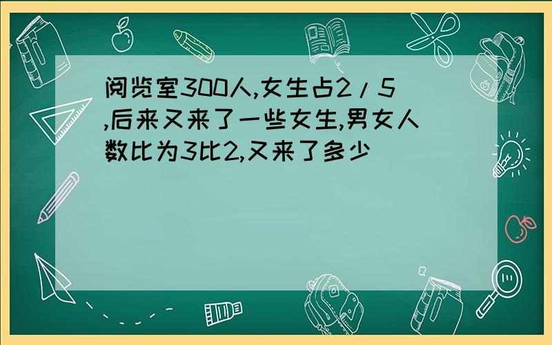 阅览室300人,女生占2/5,后来又来了一些女生,男女人数比为3比2,又来了多少