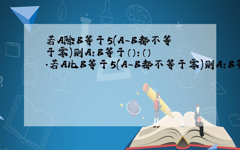 若A除B等于5(A~B都不等于零)则A:B等于（）：（）.若A比B等于5(A~B都不等于零)则A:B等于（）：（）.