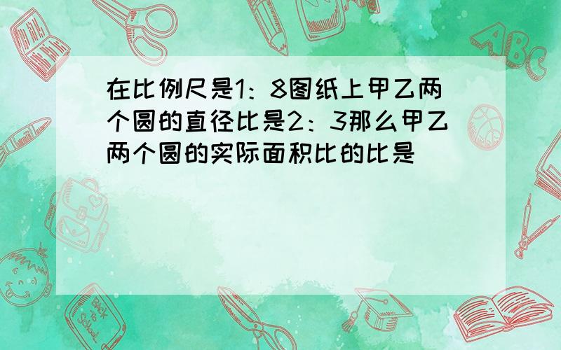 在比例尺是1：8图纸上甲乙两个圆的直径比是2：3那么甲乙两个圆的实际面积比的比是