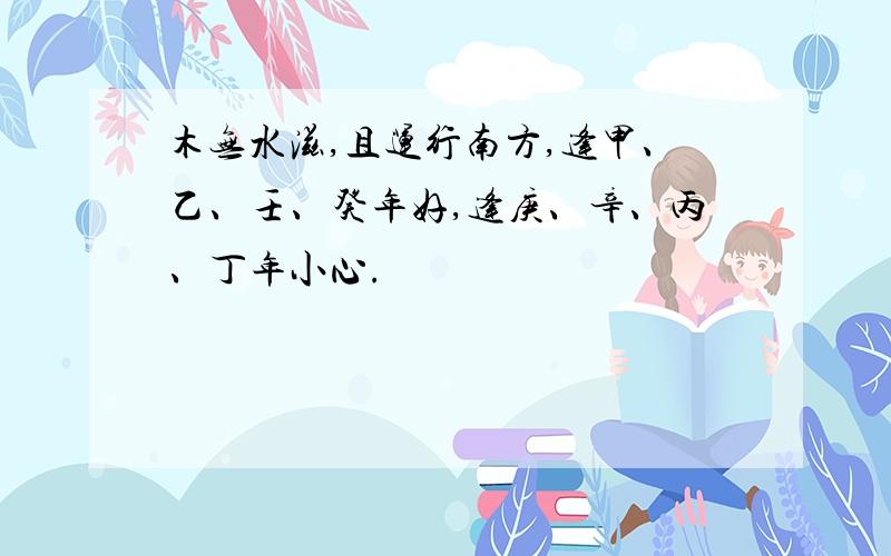 木无水滋,且运行南方,逢甲、乙、壬、癸年好,逢庚、辛、丙、丁年小心.