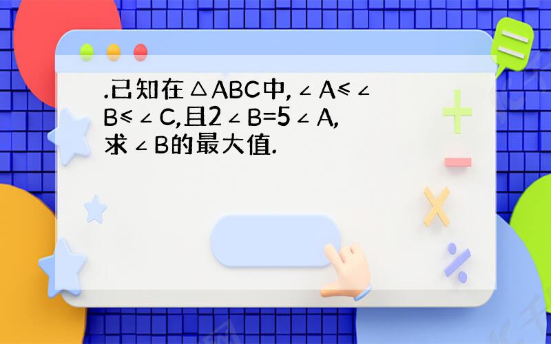 .已知在△ABC中,∠A≤∠B≤∠C,且2∠B=5∠A,求∠B的最大值.