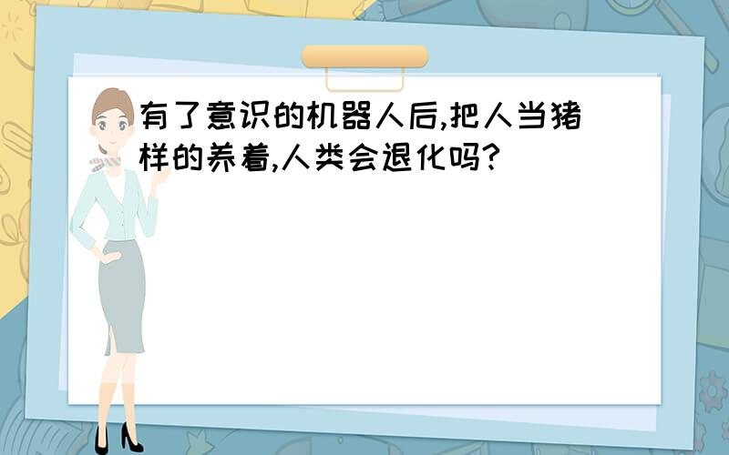 有了意识的机器人后,把人当猪样的养着,人类会退化吗?