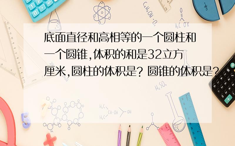 底面直径和高相等的一个圆柱和一个圆锥,体积的和是32立方厘米,圆柱的体积是? 圆锥的体积是?