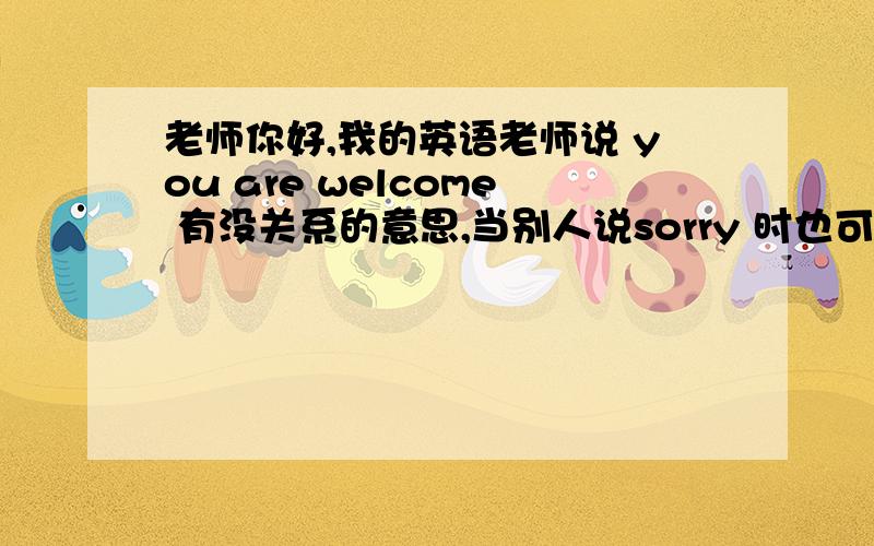 老师你好,我的英语老师说 you are welcome 有没关系的意思,当别人说sorry 时也可 以用.因为在我的印