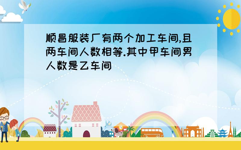 顺昌服装厂有两个加工车间,且两车间人数相等.其中甲车间男人数是乙车间