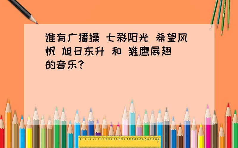 谁有广播操 七彩阳光 希望风帆 旭日东升 和 雏鹰展翅 的音乐?