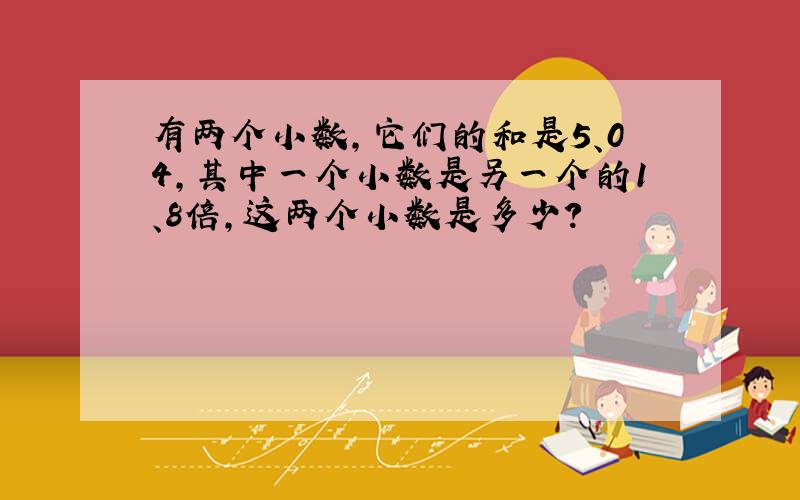 有两个小数,它们的和是5、04,其中一个小数是另一个的1、8倍,这两个小数是多少?