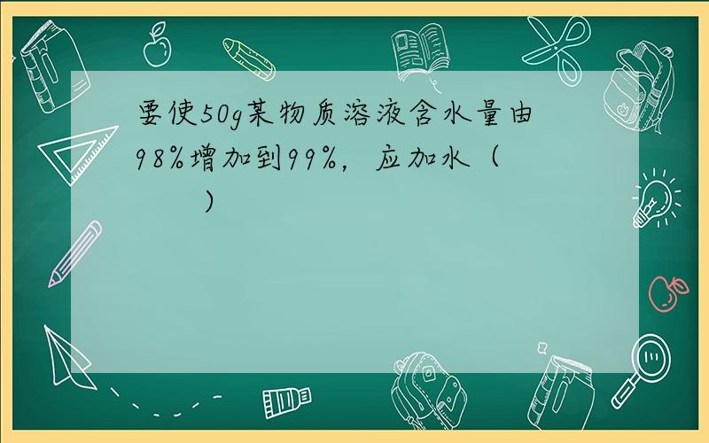 要使50g某物质溶液含水量由98%增加到99%，应加水（　　）