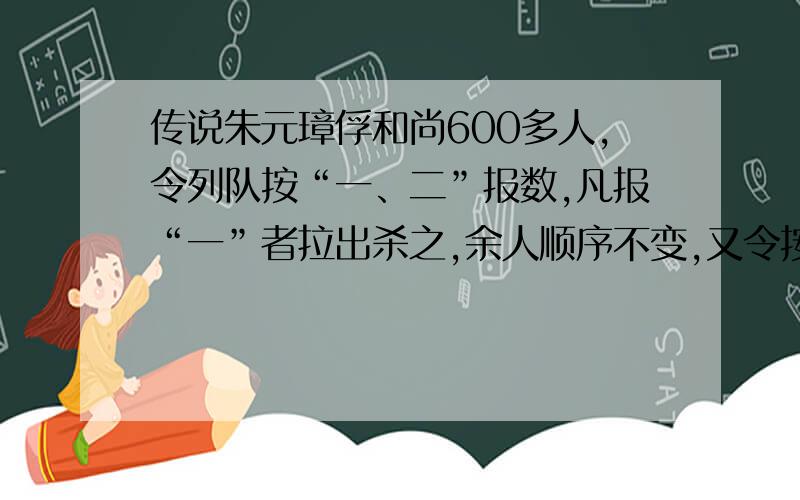 传说朱元璋俘和尚600多人,令列队按“一、二”报数,凡报“一”者拉出杀之,余人顺序不变,又令按“一、二