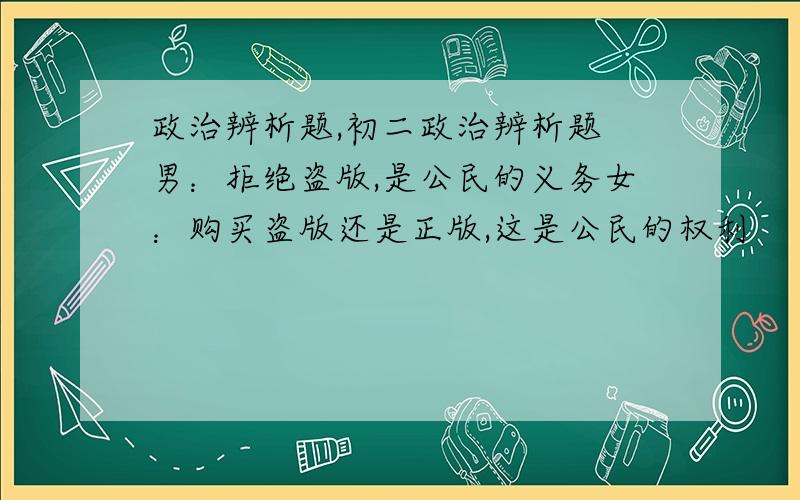 政治辨析题,初二政治辨析题 男：拒绝盗版,是公民的义务女：购买盗版还是正版,这是公民的权利