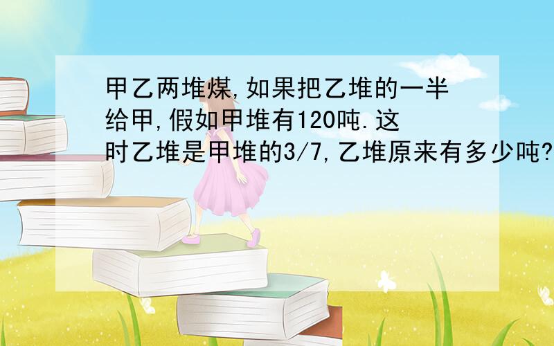 甲乙两堆煤,如果把乙堆的一半给甲,假如甲堆有120吨.这时乙堆是甲堆的3/7,乙堆原来有多少吨?不用方...