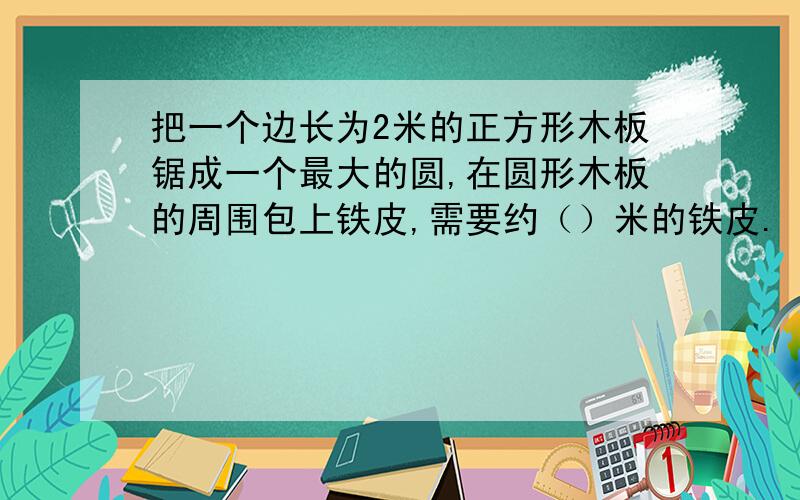 把一个边长为2米的正方形木板锯成一个最大的圆,在圆形木板的周围包上铁皮,需要约（）米的铁皮.