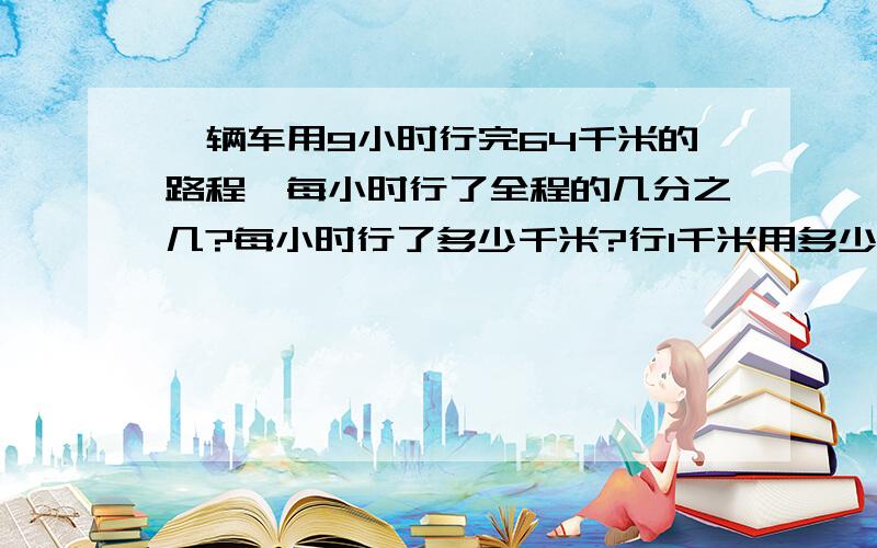 一辆车用9小时行完64千米的路程,每小时行了全程的几分之几?每小时行了多少千米?行1千米用多少小时?