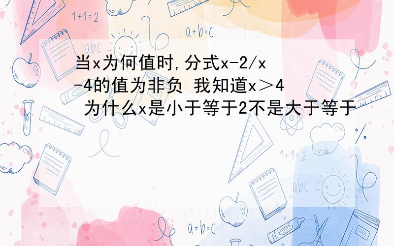 当x为何值时,分式x-2/x-4的值为非负 我知道x＞4 为什么x是小于等于2不是大于等于