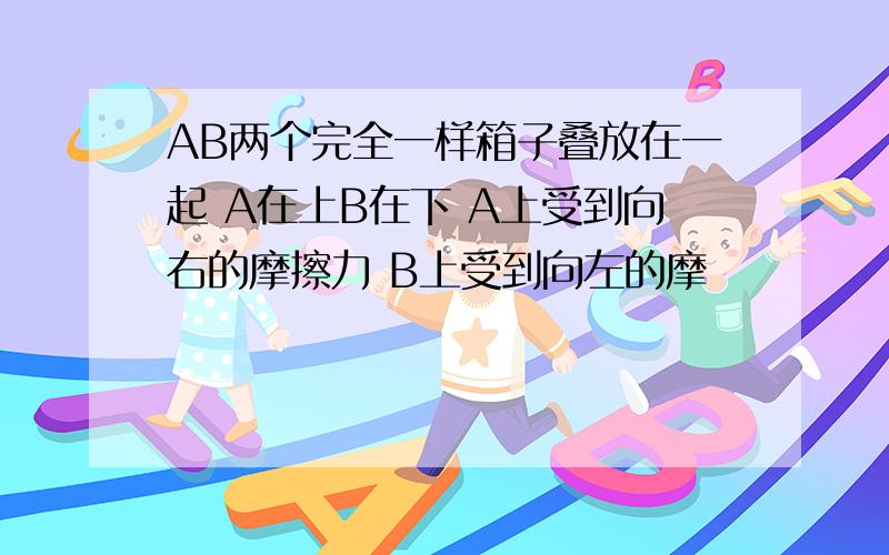 AB两个完全一样箱子叠放在一起 A在上B在下 A上受到向右的摩擦力 B上受到向左的摩