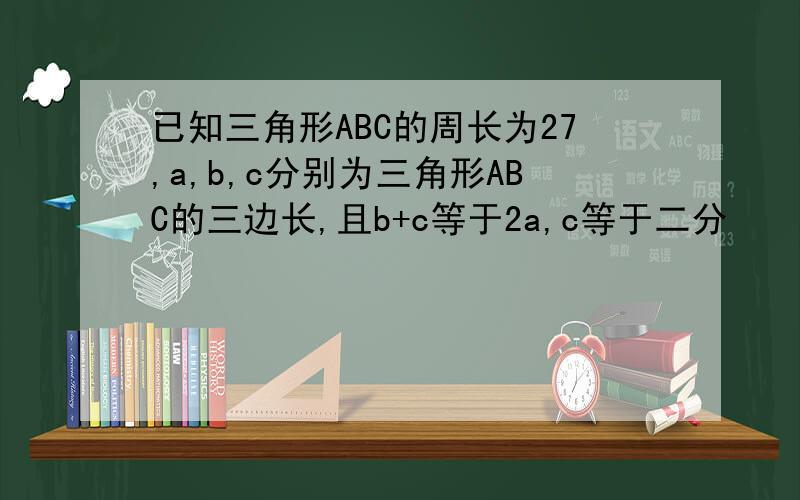 已知三角形ABC的周长为27,a,b,c分别为三角形ABC的三边长,且b+c等于2a,c等于二分