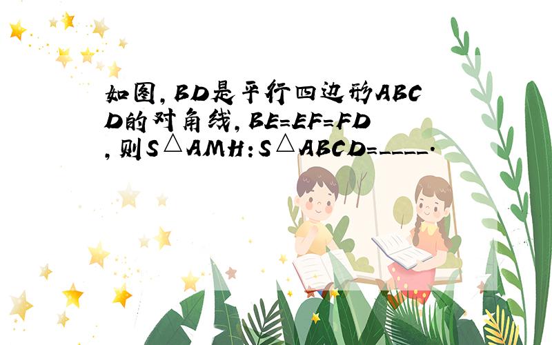 如图,BD是平行四边形ABCD的对角线,BE=EF=FD,则S△AMH:S△ABCD=____.