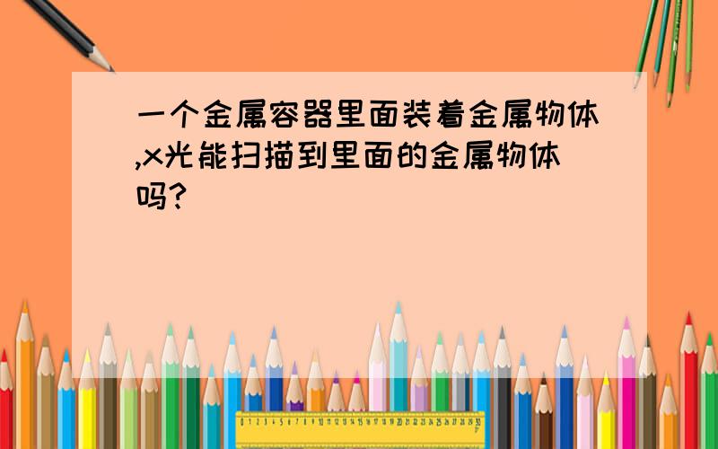 一个金属容器里面装着金属物体,x光能扫描到里面的金属物体吗?