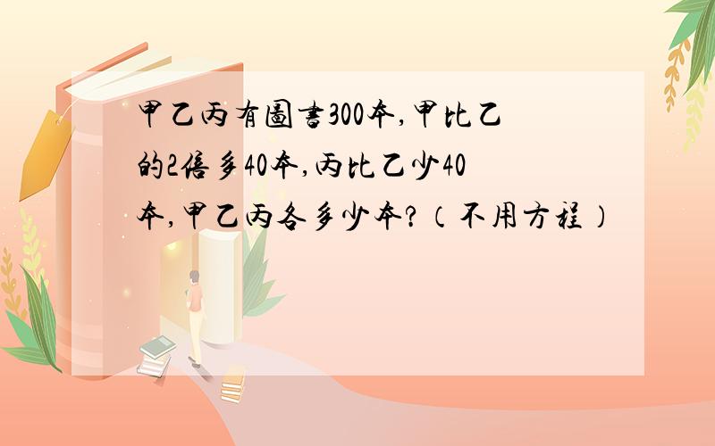 甲乙丙有图书300本,甲比乙的2倍多40本,丙比乙少40本,甲乙丙各多少本?（不用方程）