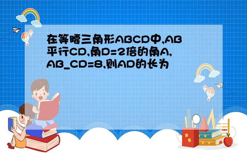 在等腰三角形ABCD中,AB平行CD,角D=2倍的角A,AB_CD=8,则AD的长为