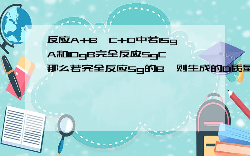 反应A+B→C+D中若15gA和10gB完全反应5gC,那么若完全反应5g的B,则生成的D质量应该是多少?