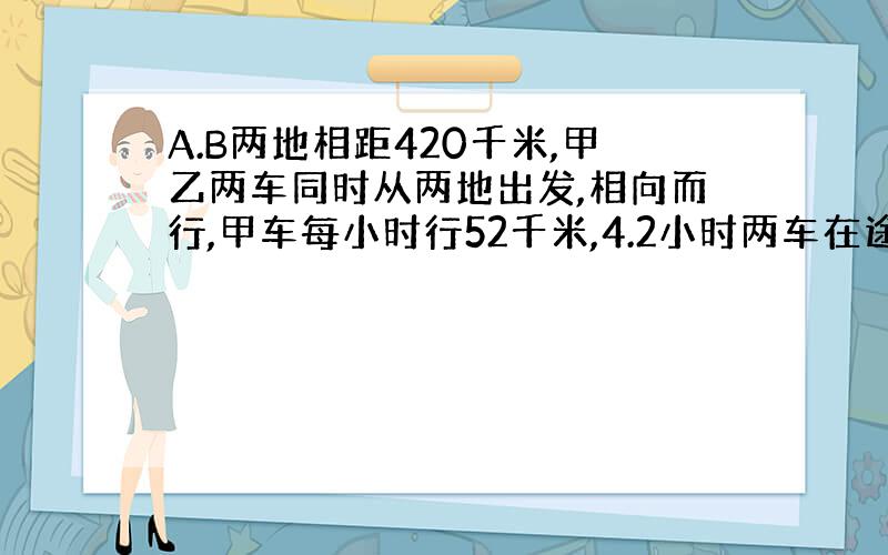 A.B两地相距420千米,甲乙两车同时从两地出发,相向而行,甲车每小时行52千米,4.2小时两车在途中相遇,乙车每小时行