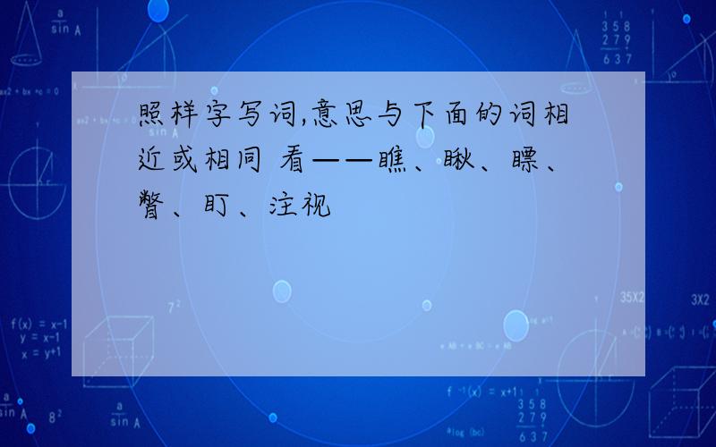 照样字写词,意思与下面的词相近或相同 看——瞧、瞅、瞟、瞥、盯、注视