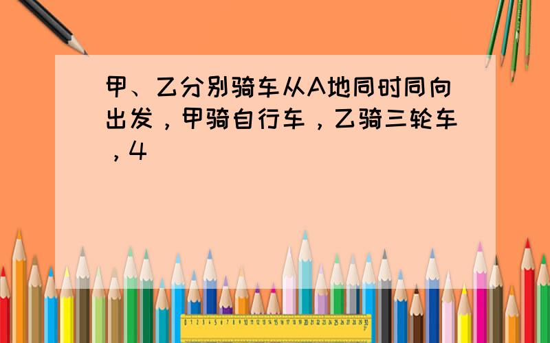 甲、乙分别骑车从A地同时同向出发，甲骑自行车，乙骑三轮车，4