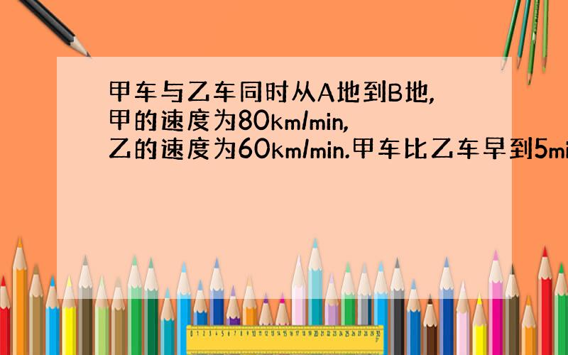 甲车与乙车同时从A地到B地,甲的速度为80km/min,乙的速度为60km/min.甲车比乙车早到5min.求A,B之间