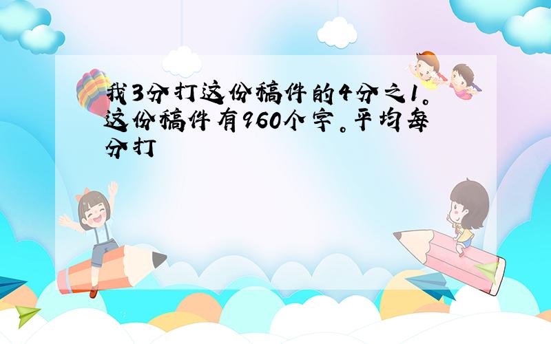 我3分打这份稿件的4分之1。这份稿件有960个字。平均每分打