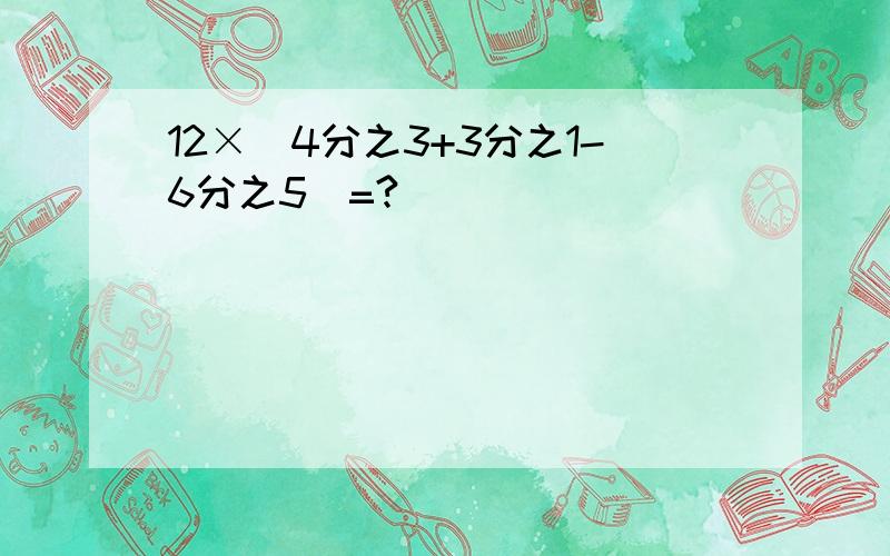 12×（4分之3+3分之1-6分之5）=?