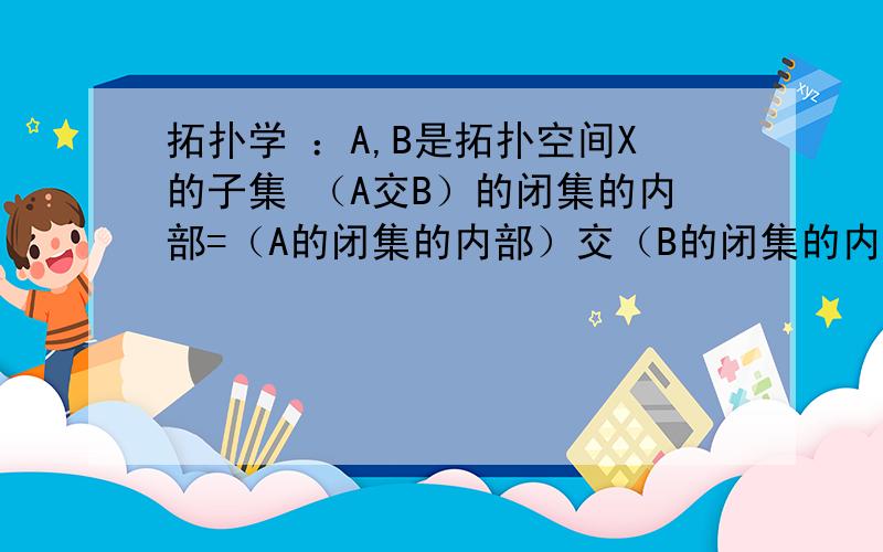 拓扑学 ：A,B是拓扑空间X的子集 （A交B）的闭集的内部=（A的闭集的内部）交（B的闭集的内部）