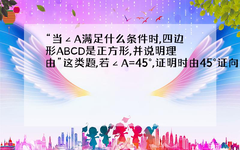 “当∠A满足什么条件时,四边形ABCD是正方形,并说明理由”这类题,若∠A=45°,证明时由45°证向正方形还