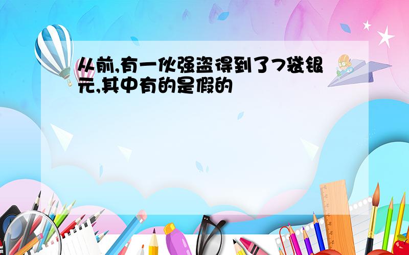 从前,有一伙强盗得到了7袋银元,其中有的是假的