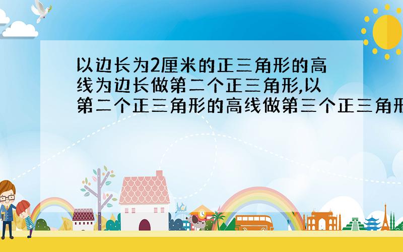 以边长为2厘米的正三角形的高线为边长做第二个正三角形,以第二个正三角形的高线做第三个正三角形,以此类推