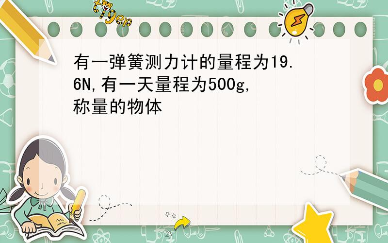 有一弹簧测力计的量程为19.6N,有一天量程为500g,称量的物体