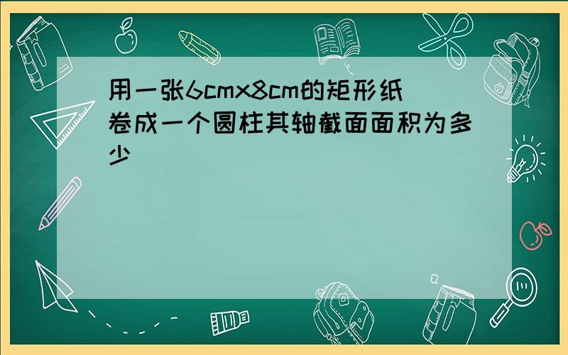 用一张6cmx8cm的矩形纸卷成一个圆柱其轴截面面积为多少