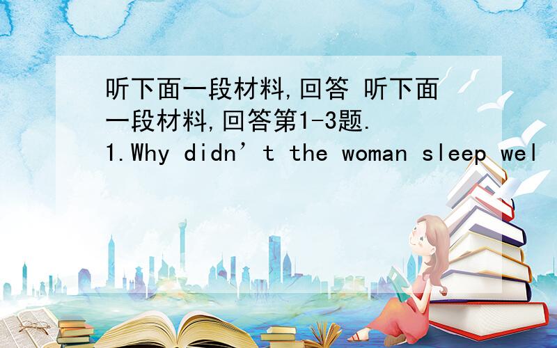 听下面一段材料,回答 听下面一段材料,回答第1-3题. 1.Why didn’t the woman sleep wel