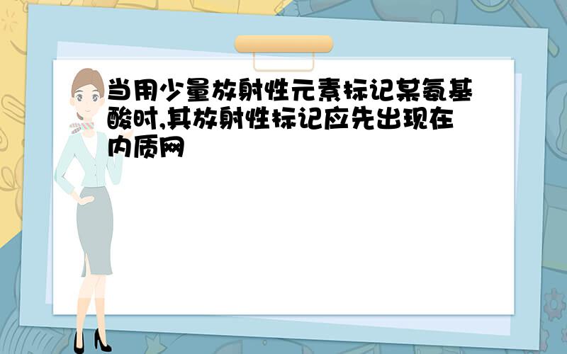 当用少量放射性元素标记某氨基酸时,其放射性标记应先出现在内质网